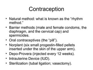 Contraception
• Natural method: what is known as the “rhythm
  method.”
• Barrier methods (male and female condoms, the
  diaphragm, and the cervical cap) and
  spermicides.
• Oral contraceptives (the “pill”).
• Norplant (six small progestin-filled pellets
  inserted under the skin of the upper arm).
• Depo-Provera (injected every 12 weeks).
• Intrauterine Device (IUD).
• Sterilization (tubal ligation; vasectomy).
 