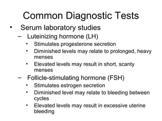 Common Diagnostic Tests
•   Serum laboratory studies
    – Luteinizing hormone (LH)
      •   Stimulates progesterone secretion
      •   Diminished levels may relate to prolonged, heavy
          menses
      •   Elevated levels may result in short, scanty
          menses
    – Follicle-stimulating hormone (FSH)
      •   Stimulates estrogen secretion
      •   Diminished level may relate to bleeding between
          cycles
      •   Elevated levels may result in excessive uterine
          bleeding
 