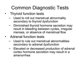 Common Diagnostic Tests
•   Thyroid function tests
    – Used to roll out menstrual abnormality
      secondary to thyroid dysfunction
    – Diminished thyroid hormone secretion may
      result in bleeding between cycles, irregular
      menses, or absence of menstrual flow
•   Adrenal function tests
    – Used to rule out menstrual abnormalities
      secondary to adrenal dysfunction
    – Elevated or decreased production of adrenal
      cortex hormone secretion may result in a
      amenorrhea
 