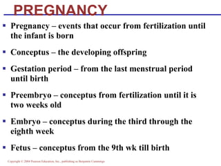 Copyright © 2004 Pearson Education, Inc., publishing as Benjamin Cummings
PREGNANCY
▪ Pregnancy – events that occur from fertilization until
the infant is born
▪ Conceptus – the developing offspring
▪ Gestation period – from the last menstrual period
until birth
▪ Preembryo – conceptus from fertilization until it is
two weeks old
▪ Embryo – conceptus during the third through the
eighth week
▪ Fetus – conceptus from the 9th wk till birth
 
