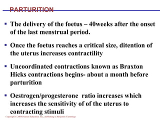 Copyright © 2004 Pearson Education, Inc., publishing as Benjamin Cummings
PARTURITION
▪ The delivery of the foetus – 40weeks after the onset
of the last menstrual period.
▪ Once the foetus reaches a critical size, ditention of
the uterus increases contractility
▪ Uncoordinated contractions known as Braxton
Hicks contractions begins- about a month before
parturition
▪ Oestrogen/progesterone ratio increases which
increases the sensitivity of of the uterus to
contracting stimuli
 