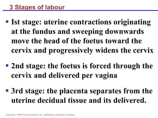Copyright © 2004 Pearson Education, Inc., publishing as Benjamin Cummings
3 Stages of labour
▪ Ist stage: uterine contractions originating
at the fundus and sweeping downwards
move the head of the foetus toward the
cervix and progressively widens the cervix
▪ 2nd stage: the foetus is forced through the
cervix and delivered per vagina
▪ 3rd stage: the placenta separates from the
uterine decidual tissue and its delivered.
 