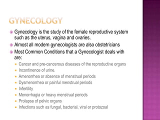 GynecologyGynecology is the study of the female reproductive system such as the uterus, vagina and ovaries.Almost all modern gynecologists are also obstetricians Most Common Conditions that a Gynecologist deals with are:Cancer and pre-cancerous diseases of the reproductive organsIncontinence of urine.Amenorrhea or absence of menstrual periodsDysmenorrhea or painful menstrual periodsInfertilityMenorrhagia or heavy menstrual periodsProlapse of pelvic organsInfections such as fungal, bacterial, viral or protozoal