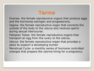Terms
   Ovaries- the female reproductive organs that produce eggs
    and the hormones estrogen and progesterone.
   Vagina- the female reproductive organ that connects the
    outside of the body to the uterus and receives sperm
    during sexual intercourse.
   Fallopian Tubes- the female reproductive organs that
    transport an egg from the ovary to the uterus.
   Uterus- the female reproductive organ that provides a
    place to support a developing human
   Menstrual Cycle- a monthly series of hormone controlled
    changes that prepare the uterine lining for a pregnancy.
 