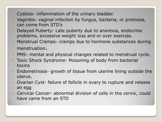  Cystisis- inflammation of the urinary bladder.
 Vaginitis- vaginal infection by fungus, bacteria, or protozoa,
  can come from STD’s
 Delayed Puberty- Late puberty due to anorexia, endocrine
  problems, excessive weight loss and or over exercise.
 Menstrual Cramps- cramps due to hormone substances during
    menstruation.
   PMS- mental and physical changes related to menstrual cycle.
   Toxic Shock Syndrome- Poisoning of body from bacterial
    toxins
   Endometriosis- growth of tissue from uterine lining outside the
    uterus.
   Ovarian Cyst- failure of follicle in ovary to rupture and release
    an egg
   Cervical Cancer- abnormal division of cells in the cervix, could
    have came from an STD
 