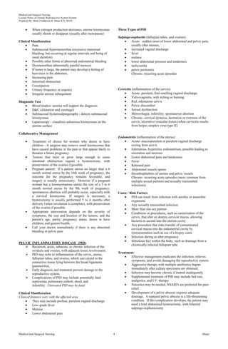 Medical and Surgical Nursing
Lecture Notes on Female Reproductive System System
Prepared By: Mark Fredderick R Abejo R.N, MAN
Medical and Surgical Nursing Abejo4
When estrogen production decreases, uterine leiomyomas
usually shrink or disappear (usually after menopause)
Clinical Manifestation
Pain
Submucosal hypermenorrhea (excessive menstrual
bleeding, but occurring at regular intervals and being of
usual duration)
Possibly other forms of abnormal endometrial bleeding
Dysmenorrhea (abnormally painful menses)
If tumor is large, the patient may develop a feeling of
heaviness in the abdomen;
Increasing pain
Intestinal obstruction
Constipation
Urinary frequency or urgency
Irregular uterine enlargement
Diagnostic Test
Blood studies/ anemia will support the diagnosis
D&C (dilatation and curettage)
Submucosal hysterosalpingoraphy - detects submucosal
leiomyomas
Laparoscopy - visualizes subserous leiomyomas on the
uterine surface
Collaborative Management
Treatment of choice for women who desire to have
children - A surgeon may remove small leiomyomas that
have caused problems in the past or that appear likely to
threaten a future pregnancy
Tumors that twist or grow large enough to cause
intestinal obstruction require a hysterectomy, with
preservation of the ovaries if possible
Pregnant patient: If a patient uterus no larger than a 6
month normal uterus by the 16th week of pregnancy, the
outcome for the pregnancy remains favorable, and
surgery is usually unnecessary. However if a pregnant
woman has a leiomyomatous uterus the size of a 5 to 6
month normal uterus by the 9th week of pregnancy,
spontaneous abortion will probably occur, especially with
a cervical leiomyoma. If surgery is necessary, a
hysterectomy is usually performed 5 to 6 months after
delivery (when involution is complete), with preservation
of the ovaries if possible
Appropriate intervention depends on the severity of
symptoms, the size and location of the tumors, and the
patient's age, parity, pregnancy status, desire to have
children, and general health.
Call your doctor immediately if there is any abnormal
bleeding or pelvic pain
PELVIC INFLAMMATORY DISEASE (PID)
 Recurrent, acute, subacute, or chronic infection of the
oviducts and ovaries, with adjacent tissue involvement.
 PID may refer to inflammation of the cervix, uterus,
fallopian tubes, and ovaries, which can extend to the
connective tissue lying between the broad ligaments
(parmetritis).
 Early diagnosis and treatment prevent damage to the
reproductive system.
 Complications of PID may include potentially fatal
septicemia, pulmonary emboli, shock and
infertility. Untreated PID may be fatal.
Clinical Manifestation
Clinical features vary with the affected area.
They may include profuse, purulent vaginal discharge
Low-grade fever
Malaise
Lower abdominal pain
Three Types of PID
Salpingo-oophoritis (fallopian tubes, and ovaries):
Acute: sudden onset of lower abdominal and pelvic pain,
usually after menses,
increased vaginal discharge
fever
malaise
lower abdominal pressure and tenderness
tachycardia
pelvic peritonitis
Chronic: recurring acute episodes
Cervicitis (inflammation of the cervix):
Acute- purulent, foul-smelling vaginal discharge;
Vulvovaginitis, with itching or burning
Red, edematous cervix
Pelvic discomfort
Sexual dysfunction
Metrorrhagia; infertility; spontaneous abortion
Chronic- cervical dystocia, laceration or eversion of the
cervix, ulcerative vesicular lesion (when cervicitis results
from herpes simplex virus type II)
Endometritis (inflammation of the uterus):
Acute- mucoopurulent or purulent vaginal discharge
oozing from cervix
Edematous, hyperemic endometrium, possible leading to
ulceration and necrosis
Lower abdominal pain and tenderness
Fever
Rebound pain
Abdominal muscle spasm
thrombophlebitis of uterine and pelvic vessels
Chronic- recurring acute episodes (more common from
multiple sexual partners and sexually transmitted
infections)
Cause / Risk Factors
PID can result from infection with aerobic or anaerobic
organisms.
Any sexually transmitted infection
More than one sex partner
Conditions or procedures, such as cauterization of the
cervix, that alter or destroy cervical mucus, allowing
bacteria to ascend into the uterine cavity
Any procedure that risks transfer of contaminated
cervical mucus into the endometrial cavity by
instrumentation such as use of a biopsy curet
Infection during or after pregnancy
Infectious foci within the body, such as drainage from a
chronically infected fallopian tube
Treatment:
Effective management eradicates the infection, relieves
symptoms, and avoids damaging the reproductive system.
Aggressive therapy with multiple antibiotics begins
immediately after culture specimens are obtained.
Infection may become chronic if treated inadequately
Supplemental treatment of PID may include bed rest,
analgesics, and I.V. therapy
Narcotics may be needed, NSAID's are preferred for pain
relief.
Development of a pelvic abscess requires adequate
drainage. A ruptured pelvic abscess is a life-threatening
condition. If this complication develops, the patient may
need a total abdominal hysterectomy, with bilateral
salpingo-oophorectomy
 