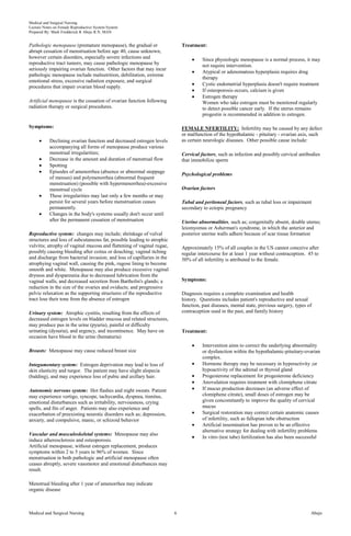 Medical and Surgical Nursing
Lecture Notes on Female Reproductive System System
Prepared By: Mark Fredderick R Abejo R.N, MAN
Medical and Surgical Nursing Abejo6
Pathologic menopause (premature menopause), the gradual or
abrupt cessation of menstruation before age 40, cause unknown,
however certain disorders, especially severe infections and
reproductive tract tumors, may cause pathologic menopause by
seriously impairing ovarian function. Other factors that may incur
pathologic menopause include malnutrition, debilitation, extreme
emotional stress, excessive radiation exposure, and surgical
procedures that impair ovarian blood supply.
Artificial menopause is the cessation of ovarian function following
radiation therapy or surgical procedures.
Symptoms:
Declining ovarian function and decreased estrogen levels
accompanying all forms of menopause produce various
menstrual irregularities;
Decrease in the amount and duration of menstrual flow
Spotting
Episodes of amenorrhea (absence or abnormal stoppage
of menses) and polymenorrhea (abnormal frequent
menstruation) (possible with hypermenorrhea)-excessive
menstrual cycle
These irregularities may last only a few months or may
persist for several years before menstruation ceases
permanently.
Changes in the body's systems usually don't occur until
after the permanent cessation of menstruation
Reproductive system: changes may include; shrinkage of vulval
structures and loss of subcutaneous fat, possible leading to atrophic
vulvitis; atrophy of vaginal mucosa and flattening of vaginal rugae,
possibly causing bleeding after coitus or douching; vaginal itching
and discharge from bacterial invasion; and loss of capillaries in the
atrophying vaginal wall, causing the pink, rugose lining to become
smooth and white. Menopause may also produce excessive vaginal
dryness and dyspareunia due to decreased lubrication from the
vaginal walls, and decreased secretion from Bartholin's glands; a
reduction in the size of the ovaries and oviducts; and progressive
pelvic relaxation as the supporting structures of the reproductive
tract lose their tone from the absence of estrogen
Urinary system: Atrophic cystitis, resulting from the effects of
decreased estrogen levels on bladder mucosa and related structures,
may produce pus in the urine (pyuria), painful or difficulty
urinating (dysuria), and urgency, and incontinence. May have on
occasion have blood in the urine (hematuria)
Breasts: Menopause may cause reduced breast size
Integumentary system: Estrogen deprivation may lead to loss of
skin elasticity and turgor. The patient may have slight alopecia
(balding), and may experience loss of pubic and axillary hair.
Autonomic nervous system: Hot flashes and night sweats. Patient
may experience vertigo, syncope, tachycardia, dyspnea, tinnitus,
emotional disturbances such as irritability, nervousness, crying
spells, and fits of anger. Patients may also experience and
exacerbation of preexisting neurotic disorders such as; depression,
anxiety, and compulsive, manic, or schizoid behavior
Vascular and musculoskeletal systems: Menopause may also
induce atherosclerosis and osteoporosis.
Artificial menopause, without estrogen replacement, produces
symptoms within 2 to 5 years in 96% of women. Since
menstruation in both pathologic and artificial menopause often
ceases abruptly, severe vasomotor and emotional disturbances may
result.
Menstrual bleeding after 1 year of amenorrhea may indicate
organic disease
Treatment:
Since physiologic menopause is a normal process, it may
not require intervention.
Atypical or adenomatous hyperplasia requires drug
therapy
Cystic endometrial hyperplasia doesn't require treatment
If osteoporosis occurs, calcium is given
Estrogen therapy
Women who take estrogen must be monitored regularly
to detect possible cancer early. If the uterus remains
progestin is recommended in addition to estrogen.
FEMALE NFERTILITY: Infertility may be caused by any defect
or malfunction of the hypothalamic - pituitary - ovarian axis, such
as certain neurologic diseases. Other possible cause include:
Cervical factors, such as infection and possibly cervical antibodies
that immobilize sperm
Psychological problems
Ovarian factors
Tubal and peritoneal factors, such as tubal loss or impairment
secondary to ectopic pregnancy
Uterine abnormalities, such as; congenitally absent, double uterus;
leiomyomas or Asherman's syndrome, in which the anterior and
posterior uterine walls adhere because of scar tissue formation
Approximately 15% of all couples in the US cannot conceive after
regular intercourse for at least 1 year without contraception. 45 to
50% of all infertility is attributed to the female.
Symptoms:
Diagnosis requires a complete examination and health
history. Questions includes patient's reproductive and sexual
function, past diseases, mental state, previous surgery, types of
contraception used in the past, and family history
Treatment:
Intervention aims to correct the underlying abnormality
or dysfunction within the hypothalamic-pituitary-ovarian
complex.
Hormone therapy may be necessary in hyperactivity ;or
hypoactivity of the adrenal or thyroid gland
Progesterone replacement for progesterone deficiency
Anovulation requires treatment with clomiphene citrate
If mucus production decreases (an adverse effect of
clomiphene citrate), small doses of estrogen may be
given concomitantly to improve the quality of cervical
mucus
Surgical restoration may correct certain anatomic causes
of infertility, such as fallopian tube obstruction
Artificial insemination has proven to be an effective
alternative strategy for dealing with infertility problems
In vitro (test tube) fertilization has also been successful
 