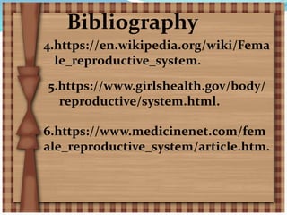 Bibliography
4.https://en.wikipedia.org/wiki/Fema
le_reproductive_system.
5.https://www.girlshealth.gov/body/
reproductive/system.html.
6.https://www.medicinenet.com/fem
ale_reproductive_system/article.htm.
 