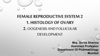 FEMALE REPRODUCTIVE SYSTEM 2
1. HISTOLOGY OF OVARY
2.OOGENESIS AND FOLLICULAR
DEVELOPMENT
Mrs. Sarita Sharma
Assistant Professor
Department Of Pharmacology
Mumbai
 