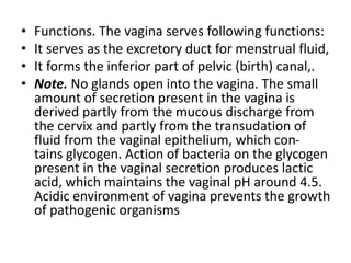 • Functions. The vagina serves following functions:
• It serves as the excretory duct for menstrual fluid,
• It forms the inferior part of pelvic (birth) canal,.
• Note. No glands open into the vagina. The small
amount of secretion present in the vagina is
derived partly from the mucous discharge from
the cervix and partly from the transudation of
fluid from the vaginal epithelium, which con-
tains glycogen. Action of bacteria on the glycogen
present in the vaginal secretion produces lactic
acid, which maintains the vaginal pH around 4.5.
Acidic environment of vagina prevents the growth
of pathogenic organisms
 