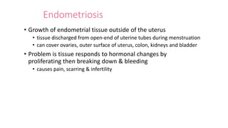 Endometriosis
• Growth of endometrial tissue outside of the uterus
• tissue discharged from open-end of uterine tubes during menstruation
• can cover ovaries, outer surface of uterus, colon, kidneys and bladder
• Problem is tissue responds to hormonal changes by
proliferating then breaking down & bleeding
• causes pain, scarring & infertility
 