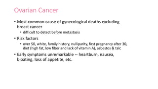 Ovarian Cancer
• Most common cause of gynecological deaths excluding
breast cancer
• difficult to detect before metastasis
• Risk factors
• over 50, white, family history, nulliparity, first pregnancy after 30,
diet (high fat, low fiber and lack of vitamin A), asbestos & talc
• Early symptoms unremarkable -- heartburn, nausea,
bloating, loss of appetite, etc.
 