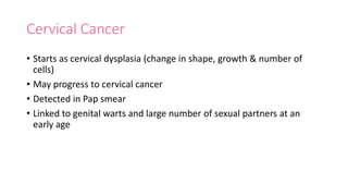 Cervical Cancer
• Starts as cervical dysplasia (change in shape, growth & number of
cells)
• May progress to cervical cancer
• Detected in Pap smear
• Linked to genital warts and large number of sexual partners at an
early age
 