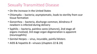 Sexually Transmitted Disease
• On the increase in the United States
• Chlamydia -- bacteria; asymptomatic, leads to sterility from scar
tissue formation
• Gonorrhea -- bacteria, discharge common, blindness if
newborn is infected during delivery
• Syphilis -- bacteria, painless sores (chancre), 2nd stage all
organs involved, 3rd stage organ degeneration is apparent
(neurosyphilis)
• Genital Herpes -- virus, incurable, painful blisters
• AIDS & hepatitis B --viruses (chapters 22 & 24)
 