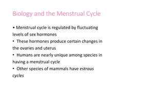 Biology and the Menstrual Cycle
• Menstrual cycle is regulated by fluctuating
levels of sex hormones
• These hormones produce certain changes in
the ovaries and uterus
• Humans are nearly unique among species in
having a menstrual cycle
• Other species of mammals have estrous
cycles
 