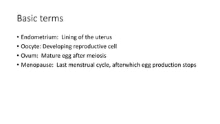Basic terms
• Endometrium: Lining of the uterus
• Oocyte: Developing reproductive cell
• Ovum: Mature egg after meiosis
• Menopause: Last menstrual cycle, afterwhich egg production stops
 