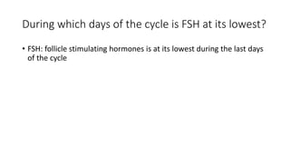During which days of the cycle is FSH at its lowest?
• FSH: follicle stimulating hormones is at its lowest during the last days
of the cycle
 