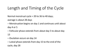 Length and Timing of the Cycle
Normal menstrual cycle = 20 to 36 to 40 days;
average is about 28 days
– Menstruation begins on day 1 and continues until about
day 4 or 5
– Follicular phase extends from about day 5 to about day
13
– Ovulation occurs on day 14
– Luteal phase extends from day 15 to the end of the
cycle, day 28
 