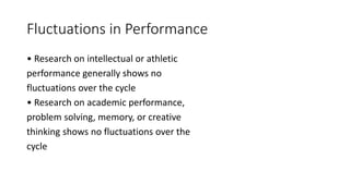 Fluctuations in Performance
• Research on intellectual or athletic
performance generally shows no
fluctuations over the cycle
• Research on academic performance,
problem solving, memory, or creative
thinking shows no fluctuations over the
cycle
 