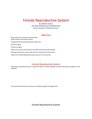 Female Reproductive System
By: Madiha Saleem
RM, BSN, MSN(Scholar) DIONAM DUHS
Dow University of Health Sciences
Objective
At the end of this unit learner will be able to:
•Define female reproductive system
•Categorize the Female Reproductive organs into:
•Essential organs
•Accessory organs
•Discuss the location and structure of Female External Genitalia (VULVA).
•Describe the location, Structure & function of Female Internal Genitalia
•Discuss the Female Reproductive Cycles (ovarian and menstrual)
Female Reproductive System
•The female reproductive system is a group of organs that work together to enable reproduction, pregnancy, and
childbirth.
•It also produces female sex hormones, including estrogen and progesterone.
Female Reproductive System
 