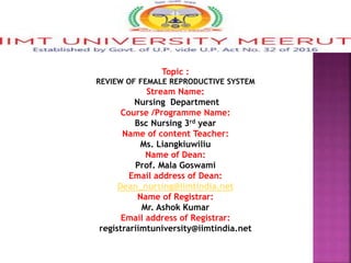 Topic :
REVIEW OF FEMALE REPRODUCTIVE SYSTEM
Stream Name:
Nursing Department
Course /Programme Name:
Bsc Nursing 3rd year
Name of content Teacher:
Ms. Liangkiuwiliu
Name of Dean:
Prof. Mala Goswami
Email address of Dean:
Dean_nursing@iimtindia.net
Name of Registrar:
Mr. Ashok Kumar
Email address of Registrar:
registrariimtuniversity@iimtindia.net
 