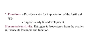 • Functions: - Provides a site for implantation of the fertilized
egg.
- Supports early fetal development.
Hormonal sensitivity: Estrogen & Progesteron from the ovaries
influence its thickness and function.
 