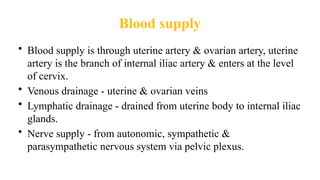 Blood supply
• Blood supply is through uterine artery & ovarian artery, uterine
artery is the branch of internal iliac artery & enters at the level
of cervix.
• Venous drainage - uterine & ovarian veins
• Lymphatic drainage - drained from uterine body to internal iliac
glands.
• Nerve supply - from autonomic, sympathetic &
parasympathetic nervous system via pelvic plexus.
 