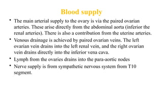 Blood supply
• The main arterial supply to the ovary is via the paired ovarian
arteries. These arise directly from the abdominal aorta (inferior the
renal arteries). There is also a contribution from the uterine arteries.
• Venous drainage is achieved by paired ovarian veins. The left
ovarian vein drains into the left renal vein, and the right ovarian
vein drains directly into the inferior vena cava.
• Lymph from the ovaries drains into the para-aortic nodes
• Nerve supply is from sympathetic nervous system from T10
segment.
 