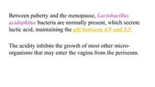Between puberty and the menopause, Lactobacillus
acidophilus bacteria are normally present, which secrete
lactic acid, maintaining the pH between 4.9 and 3.5.
The acidity inhibits the growth of most other micro-
organisms that may enter the vagina from the perineum.
 