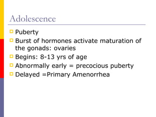 Adolescence
 Puberty
 Burst of hormones activate maturation of
the gonads: ovaries
 Begins: 8-13 yrs of age
 Abnormally early = precocious puberty
 Delayed =Primary Amenorrhea
 
