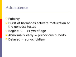 Adolescence
 Puberty
 Burst of hormones activate maturation of
the gonads: testes
 Begins: 9 – 14 yrs of age
 Abnormally early = precocious puberty
 Delayed = eunuchoidism
 