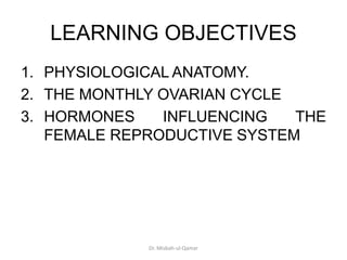 LEARNING OBJECTIVES
1. PHYSIOLOGICAL ANATOMY.
2. THE MONTHLY OVARIAN CYCLE
3. HORMONES INFLUENCING THE
FEMALE REPRODUCTIVE SYSTEM
Dr. Misbah-ul-Qamar
 