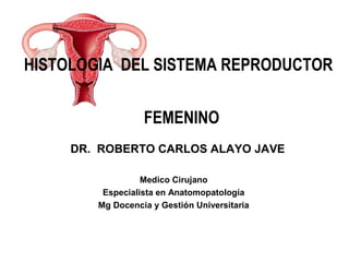 HISTOLOGIA DEL SISTEMA REPRODUCTOR
FEMENINO
DR. ROBERTO CARLOS ALAYO JAVE
Medico Cirujano
Especialista en Anatomopatología
Mg Docencia y Gestión Universitaria
 