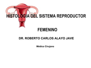 HISTOLOGIA DEL SISTEMA REPRODUCTOR
FEMENINO
DR. ROBERTO CARLOS ALAYO JAVE
Médico Cirujano
 