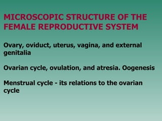 MICROSCOPIC STRUCTURE OF THE FEMALE REPRODUCTIVE SYSTEM Ovary, oviduct, uterus, vagina, and external genitalia  Ovarian cycle, ovulation, and atresia. Oogenesis M enstrual cycle  - its   r elations  to  the ovarian  cycle 