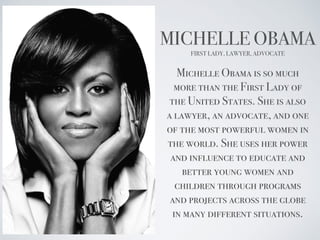 MICHELLE OBAMA
FIRST LADY, LAWYER, ADVOCATE
Michelle Obama is so much
more than the First Lady of
the United States. She is also
a lawyer, an advocate, and one
of the most powerful women in
the world. She uses her power
and influence to educate and
better young women and
children through programs
and projects across the globe
in many different situations.
 