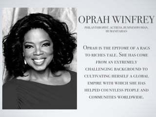 OPRAH WINFREY
PHILANTHROPIST, ACTRESS, BUSINESSWOMAN,
HUMANITARIAN
Oprah is the epitome of a rags
to riches tale. She has come
from an extremely
challenging background to
cultivating herself a global
empire with which she has
helped countless people and
communities worldwide.
 