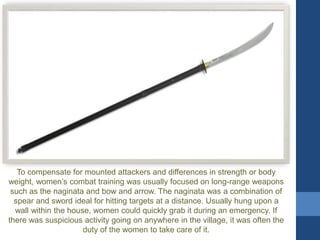 To compensate for mounted attackers and differences in strength or body
weight, women’s combat training was usually focused on long-range weapons
such as the naginata and bow and arrow. The naginata was a combination of
spear and sword ideal for hitting targets at a distance. Usually hung upon a
wall within the house, women could quickly grab it during an emergency. If
there was suspicious activity going on anywhere in the village, it was often the
duty of the women to take care of it.
 