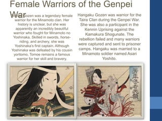 Female Warriors of the Genpei
WarTomoe Gozen was a legendary female
warrior for the Minamoto clan. Her
history is unclear, but she was
apparently an incredibly beautiful
warrior who fought for Minamoto no
Yoshinaka. Skilled in swords, horse-
riding, and archery, she was
Yoshinaka’s first captain. Although
Yoshinaka was defeated by his cousin
yoritomo, Tomoe remains a famous
warrior for her skill and bravery.
Hangaku Gozen was warrior for the
Taira Clan during the Genpei War.
She was also a participant in the
Kennin Uprising against the
Kamakura Shogunate. The
rebellion failed and many warriors
were captured and sent to prisoner
camps. Hangaku was married to a
Minamoto soldier named Asari
Yoshito.
 