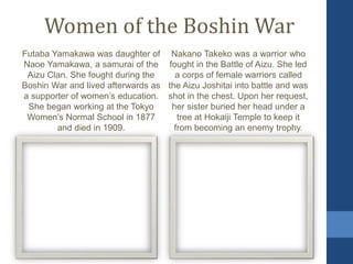 Women of the Boshin War
Futaba Yamakawa was daughter of
Naoe Yamakawa, a samurai of the
Aizu Clan. She fought during the
Boshin War and lived afterwards as
a supporter of women’s education.
She began working at the Tokyo
Women’s Normal School in 1877
and died in 1909.
Nakano Takeko was a warrior who
fought in the Battle of Aizu. She led
a corps of female warriors called
the Aizu Joshitai into battle and was
shot in the chest. Upon her request,
her sister buried her head under a
tree at Hokaiji Temple to keep it
from becoming an enemy trophy.
 