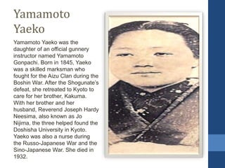 Yamamoto
Yaeko
Yamamoto Yaeko was the
daughter of an official gunnery
instructor named Yamamoto
Gonpachi. Born in 1845, Yaeko
was a skilled marksman who
fought for the Aizu Clan during the
Boshin War. After the Shogunate’s
defeat, she retreated to Kyoto to
care for her brother, Kakuma.
With her brother and her
husband, Reverend Joseph Hardy
Neesima, also known as Jo
Nijima, the three helped found the
Doshisha University in Kyoto.
Yaeko was also a nurse during
the Russo-Japanese War and the
Sino-Japanese War. She died in
1932.
 