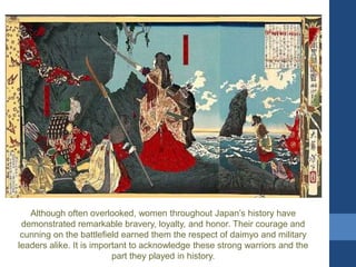 Although often overlooked, women throughout Japan’s history have
demonstrated remarkable bravery, loyalty, and honor. Their courage and
cunning on the battlefield earned them the respect of daimyo and military
leaders alike. It is important to acknowledge these strong warriors and the
part they played in history.
 