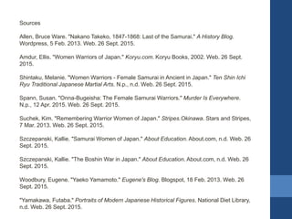 Sources
Allen, Bruce Ware. "Nakano Takeko, 1847-1868: Last of the Samurai." A History Blog.
Wordpress, 5 Feb. 2013. Web. 26 Sept. 2015.
Amdur, Ellis. "Women Warriors of Japan." Koryu.com. Koryu Books, 2002. Web. 26 Sept.
2015.
Shintaku, Melanie. "Women Warriors - Female Samurai in Ancient in Japan." Ten Shin Ichi
Ryu Traditional Japanese Martial Arts. N.p., n.d. Web. 26 Sept. 2015.
Spann, Susan. "Onna-Bugeisha: The Female Samurai Warriors." Murder Is Everywhere.
N.p., 12 Apr. 2015. Web. 26 Sept. 2015.
Suchek, Kim. "Remembering Warrior Women of Japan." Stripes.Okinawa. Stars and Stripes,
7 Mar. 2013. Web. 26 Sept. 2015.
Szczepanski, Kallie. "Samurai Women of Japan." About Education. About.com, n.d. Web. 26
Sept. 2015.
Szczepanski, Kallie. "The Boshin War in Japan." About Education. About.com, n.d. Web. 26
Sept. 2015.
Woodbury, Eugene. "Yaeko Yamamoto." Eugene's Blog. Blogspot, 18 Feb. 2013. Web. 26
Sept. 2015.
"Yamakawa, Futaba." Portraits of Modern Japanese Historical Figures. National Diet Library,
n.d. Web. 26 Sept. 2015.
 
