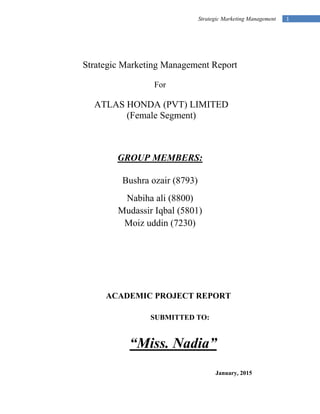 1Strategic Marketing Management
Strategic Marketing Management Report
For
ATLAS HONDA (PVT) LIMITED
(Female Segment)
GROUP MEMBERS:
Bushra ozair (8793)
Nabiha ali (8800)
Mudassir Iqbal (5801)
Moiz uddin (7230)
ACADEMIC PROJECT REPORT
SUBMITTED TO:
“Miss. Nadia”
January, 2015
 