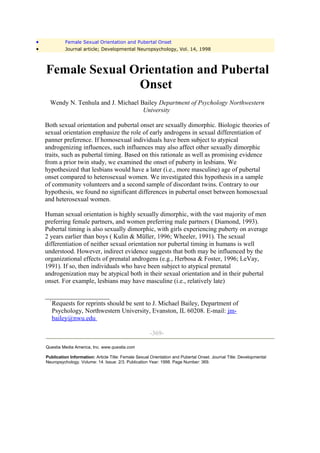 •             Female Sexual Orientation and Pubertal Onset
•             Journal article; Developmental Neuropsychology, Vol. 14, 1998



    Female Sexual Orientation and Pubertal
                   Onset
      Wendy N. Tenhula and J. Michael Bailey Department of Psychology Northwestern
                                       University

    Both sexual orientation and pubertal onset are sexually dimorphic. Biologic theories of
    sexual orientation emphasize the role of early androgens in sexual differentiation of
    panner preference. If homosexual individuals have been subject to atypical
    androgenizing influences, such influences may also affect other sexually dimorphic
    traits, such as pubertal timing. Based on this rationale as well as promising evidence
    from a prior twin study, we examined the onset of puberty in lesbians. We
    hypothesized that lesbians would have a later (i.e., more masculine) age of pubertal
    onset compared to heterosexual women. We investigated this hypothesis in a sample
    of community volunteers and a second sample of discordant twins. Contrary to our
    hypothesis, we found no significant differences in pubertal onset between homosexual
    and heterosexual women.

    Human sexual orientation is highly sexually dimorphic, with the vast majority of men
    preferring female partners, and women preferring male partners ( Diamond, 1993).
    Pubertal timing is also sexually dimorphic, with girls experiencing puberty on average
    2 years earlier than boys ( Kulin & Müller, 1996; Wheeler, 1991). The sexual
    differentiation of neither sexual orientation nor pubertal timing in humans is well
    understood. However, indirect evidence suggests that both may be influenced by the
    organizational effects of prenatal androgens (e.g., Herbosa & Foster, 1996; LeVay,
    1991). If so, then individuals who have been subject to atypical prenatal
    androgenization may be atypical both in their sexual orientation and in their pubertal
    onset. For example, lesbians may have masculine (i.e., relatively late)

    ____________________
      '
        Requests for reprints should be sent to J. Michael Bailey, Department of
        Psychology, Northwestern University, Evanston, IL 60208. E-mail: jm-
        bailey@nwu.edu

                                                         -369-

    Questia Media America, Inc. www.questia.com

    Publication Information: Article Title: Female Sexual Orientation and Pubertal Onset. Journal Title: Developmental
    Neuropsychology. Volume: 14. Issue: 2/3. Publication Year: 1998. Page Number: 369.
 