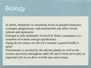 In adults, alterations in circulating levels of gonadal hormones
(estrogen, progesterone, and testosterone) can affect sexual
interest and expression.
Estrogen is only minimally involved in libido, menopause (i.e.,
cessation of ovarian estrogen production).
Aging do not reduce sex driveif a woman’s general health is
good.
Testosterone is secreted by the adrenal glands (as well as the
ovaries and testes) throughout adult life and is believed to play an
important role in sex drive in both men and women.
 