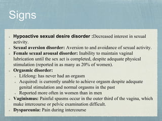 Hypoactive sexual desire disorder :Decreased interest in sexual
activity.
Sexual aversion disorder: Aversion to and avoidance of sexual activity.
Female sexual arousal disorder: Inability to maintain vaginal
lubrication until the sex act is completed, despite adequate physical
stimulation (reported in as many as 20% of women).
Orgasmic disorder:
Lifelong: has never had an orgasm
Acquired: is currently unable to achieve orgasm despite adequate
genital stimulation and normal orgasms in the past
Reported more often in women than in men
Vaginismus: Painful spasms occur in the outer third of the vagina, which
make intercourse or pelvic examination difficult.
Dyspareunia: Pain during intercourse
 