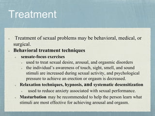 Treatment of sexual problems may be behavioral, medical, or
surgical.
Behavioral treatment techniques
sensate-focus exercises
used to treat sexual desire, arousal, and orgasmic disorders
the individual’s awareness of touch, sight, smell, and sound
stimuli are increased during sexual activity, and psychological
pressure to achieve an erection or orgasm is decreased.
Relaxation techniques, hypnosis, and systematic desensitization
used to reduce anxiety associated with sexual performance.
Masturbation may be recommended to help the person learn what
stimuli are most effective for achieving arousal and orgasm.
 