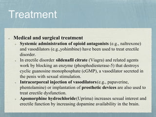 Medical and surgical treatment
Systemic administration of opioid antagonists (e.g., naltrexone)
and vasodilators (e.g.,yohimbine) have been used to treat erectile
disorder.
In erectile disorder, sildenafil citrate (Viagra) and related agents
work by blocking an enzyme (phosphodiesterase-5) that destroys
cyclic guanosine monophosphate (cGMP), a vasodilator secreted in
the penis with sexual stimulation.
Intracorporeal injection of vasodilators(e.g., papaverine,
phentolamine) or implantation of prosthetic devices are also used to
treat erectile dysfunction.
Apomorphine hydrochloride(Uprima) increases sexual interest and
erectile function by increasing dopamine availability in the brain.
 
