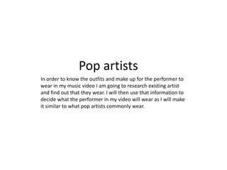 Pop artists
In order to know the outfits and make up for the performer to
wear in my music video I am going to research existing artist
and find out that they wear. I will then use that information to
decide what the performer in my video will wear as I will make
it similar to what pop artists commonly wear.
 